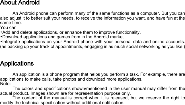 About Android An Android phone can perform many of the same functions as a computer. But you can also adjust it to better suit your needs, to receive the information you want, and have fun at the same time.   You can: •Add and delete applications, or enhance them to improve functionality.   •Download applications and games from in the Android market •Integrate applications on your Android phone with your personal data and online accounts. (as backing up your track of appointments, engaging in as much social networking as you like.)  Applications An application is a phone program that helps you perform a task. For example, there are applications to make calls, take photos and download more applications. Note: The colors and specifications shown/mentioned in the user manual may differ from the actual product. Images shown are for representation purpose only. The content of the manual is correct when it is released, but we reserve the right to modify the technical specification without additional notification.   