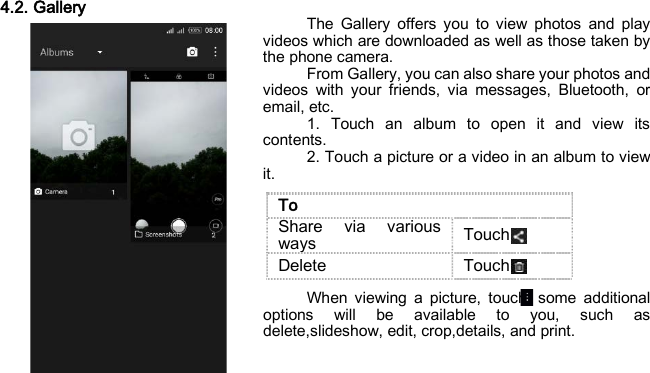 4.2. Gallery The Gallery offers you to view photos and play videos which are downloaded as well as those taken by the phone camera. From Gallery, you can also share your photos and videos with your friends, via messages, Bluetooth, or email, etc. 1. Touch an album to open it and view its contents. 2. Touch a picture or a video in an album to view it.     When viewing a picture, touch, some additional options will be available to you, such as delete,slideshow, edit, crop,details, and print.    To Share via various ways   Touch Delete Touch 