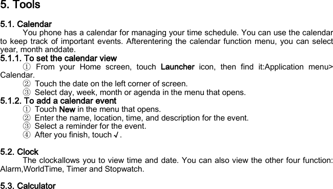 5. Tools 5.1. Calendar You phone has a calendar for managing your time schedule. You can use the calendar to keep track of important events. Afterentering the calendar function menu, you can select year, month anddate. 5.1.1. To set the calendar view ① From your Home screen, touch Launcher icon, then find it:Application menu&gt; Calendar. ② Touch the date on the left corner of screen. ③ Select day, week, month or agenda in the menu that opens. 5.1.2. To add a calendar event ① Touch New in the menu that opens. ② Enter the name, location, time, and description for the event. ③ Select a reminder for the event. ④ After you finish, touch√.  5.2. Clock The clockallows you to view time and date. You can also view the other four function: Alarm,WorldTime, Timer and Stopwatch.  5.3. Calculator 