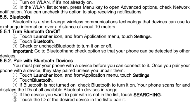 ① Turn on WLAN, if it’s not already on. ② In the WLAN list screen, press Menu key to open Advanced options, check Network notification. You can uncheck this option to stop receiving notifications. 5.5. Bluetooth Bluetooth is a short-range wireless communications technology that devices can use to exchange information over a distance of about 10 meters. 5.5.1 Turn Bluetooth On/Off ① Touch Launcher icon, and from Application menu, touch Settings. ② Touch Bluetooth. ③ Check or uncheckBluetooth to turn it on or off. Important: Go to Bluetoothand check option so that your phone can be detected by other devices. 5.5.2. Pair with Bluetooth Devices You must pair your phone with a device before you can connect to it. Once you pair your phone with a device, they stay paired unless you unpair them. ① Touch Launcher icon, and fromApplication menu, touch Settings. ② TouchBluetooth. ③ If Bluetooth is not turned on, check Bluetooth to turn it on. Your phone scans for and displays the IDs of all available Bluetooth devices in range. ④ If the device you want to pair with is not in the list, touch SEARCHING. ⑤ Touch the ID of the desired device in the listto pair it.    