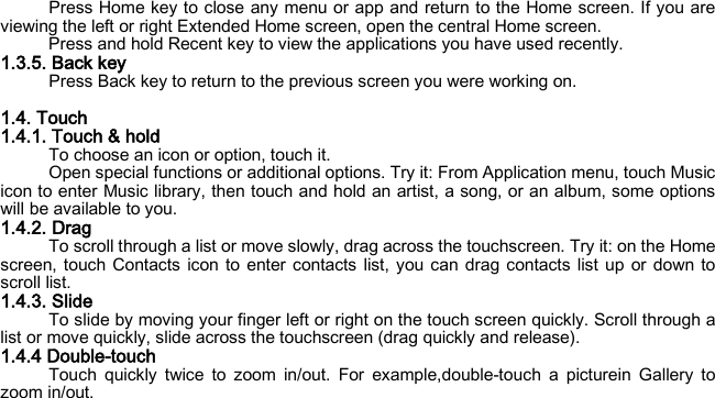 Press Home key to close any menu or app and return to the Home screen. If you are viewing the left or right Extended Home screen, open the central Home screen. Press and hold Recent key to view the applications you have used recently. 1.3.5. Back key Press Back key to return to the previous screen you were working on.  1.4. Touch 1.4.1. Touch &amp; hold To choose an icon or option, touch it. Open special functions or additional options. Try it: From Application menu, touch Music icon to enter Music library, then touch and hold an artist, a song, or an album, some options will be available to you. 1.4.2. Drag To scroll through a list or move slowly, drag across the touchscreen. Try it: on the Home screen, touch Contacts icon to enter contacts list, you can drag contacts list up or down to scroll list. 1.4.3. Slide To slide by moving your finger left or right on the touch screen quickly. Scroll through a list or move quickly, slide across the touchscreen (drag quickly and release). 1.4.4 Double-touch Touch quickly twice to zoom in/out. For example,double-touch a picturein Gallery to zoom in/out. 