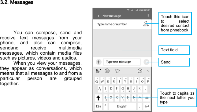 Touch this icon to select desired contact from phnebook Text field Send  Touch to capitalizs the next letter you type 3.2. Messages      You can compose, send and receive text messages from your phone, and also can compose, sendand receive multimedia messages, which contain media files such as pictures, videos and audios.     When you view your messages, they appear as conversations, which means that all messages to and from a particular person are grouped together.    