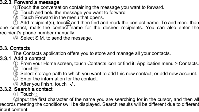 3.2.3. Forward a message ①Touch the conversation containing the message you want to forward. ② Touch and hold the message you want to forward. ③ Touch Forward in the menu that opens. ④ Add recipient(s), touch, and then find and mark the contact name. To add more than one contact, mark the contact name for the desired recipients. You can also enter the recipient’s phone number manually. ⑤ Select SIM, to send the message.  3.3. Contacts The Contacts application offers you to store and manage all your contacts.   3.3.1. Add a contact ① From your Home screen, touch Contacts icon or find it: Application menu &gt; Contacts.   ② Touch. ③ Select storage path to which you want to add this new contact, or add new account. ④ Enter the information for the contact. ⑤ After you finish, touch  √. 3.3.2. Search a contact ① Touch. ②Input the first character of the name you are searching for in the cursor, and then all records meeting the conditionswill be displayed. Search results will be different due to different input content.   