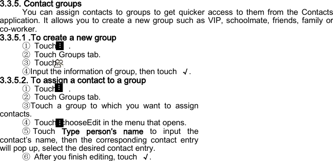  3.3.5. Contact groups You can assign contacts to groups to get quicker access to them from the Contacts application. It allows you to create a new group such as VIP, schoolmate, friends, family or co-worker. 3.3.5.1 .To create a new group ① Touch   . ② Touch Groups tab. ③ Touch. ④Input the information of group, then touch  √. 3.3.5.2. To assign a contact to a group ① Touch   . ② Touch Groups tab. ③Touch a group to which you want to assign contacts. ④ Touch, chooseEdit in the menu that opens. ⑤Touch  Type person’s name to input the contact’s name, then the corresponding contact entry will pop up, select the desired contact entry. ⑥ After you finish editing, touch  √.  
