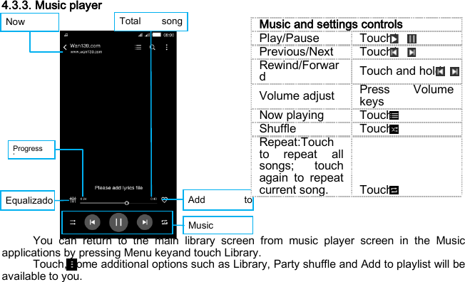 Now    Progress b    Total song   Add to  Equalizado   Music    4.3.3. Music player                You can return to the main library screen from music player screen in the Music applications by pressing Menu keyand touch Library. Touch, some additional options such as Library, Party shuffle and Add to playlist will be available to you. Music and settings controls Play/Pause Touch/ Previous/Next Touch/ Rewind/Forward Touch and hold/ Volume adjust Press Volume keys Now playing Touch Shuffle Touch Repeat:Touch to repeat all songs; touch again to repeat current song. Touch 