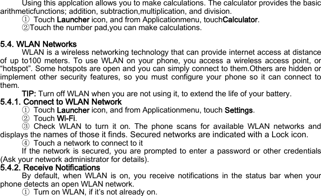 Using this applcation allows you to make calculations. The calculator provides the basic arithmeticfunctions; addition, subtraction,multiplication, and division. ① Touch Launcher icon, and from Applicationmenu, touchCalculator. ②Touch the number pad,you can make calculations.  5.4. WLAN Networks WLAN is a wireless networking technology that can provide internet access at distance of up to100 meters. To use WLAN on your phone, you access a wireless access point, or “hotspot”. Some hotspots are open and you can simply connect to them.Others are hidden or implement other security features, so you must configure your phone so it can connect to them. TIP: Turn off WLAN when you are not using it, to extend the life of your battery. 5.4.1. Connect to WLAN Network ① Touch Launcher icon, and from Applicationmenu, touch Settings. ② Touch Wi-Fi. ③ Check WLAN to turn it on. The phone scans for available WLAN networks and displays the names of those it finds. Secured networks are indicated with a Lock icon. ④ Touch a network to connect to it If the network is secured, you are prompted to enter a password or other credentials (Ask your network administrator for details). 5.4.2. Receive Notifications By default, when WLAN is on, you receive notifications in the status bar when your phone detects an open WLAN network. ① Turn on WLAN, if it’s not already on. 