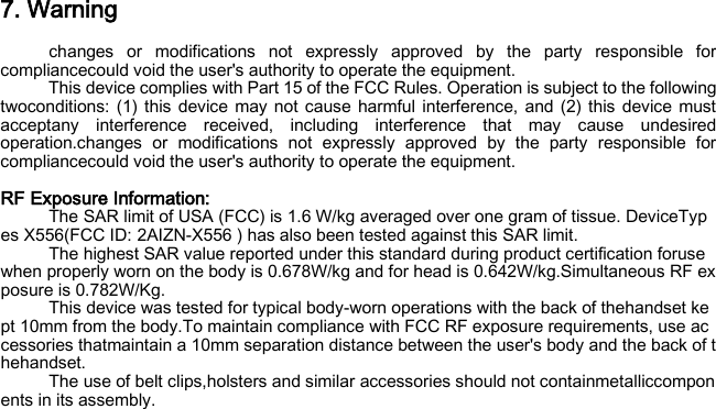 7. Warning changes or modifications not expressly approved by the party responsible for compliancecould void the user&apos;s authority to operate the equipment. This device complies with Part 15 of the FCC Rules. Operation is subject to the following twoconditions: (1) this device may not cause harmful interference, and (2) this device must acceptany interference received, including interference that may cause undesired operation.changes or modifications not expressly approved by the party responsible for compliancecould void the user&apos;s authority to operate the equipment.  RF Exposure Information:   The SAR limit of USA (FCC) is 1.6 W/kg averaged over one gram of tissue. DeviceTypes X556(FCC ID: 2AIZN-X556 ) has also been tested against this SAR limit. The highest SAR value reported under this standard during product certification foruse when properly worn on the body is 0.678W/kg and for head is 0.642W/kg.Simultaneous RF exposure is 0.782W/Kg. This device was tested for typical body‐worn operations with the back of thehandset kept 10mm from the body.To maintain compliance with FCC RF exposure requirements, use accessories thatmaintain a 10mm separation distance between the user&apos;s body and the back of thehandset. The use of belt clips,holsters and similar accessories should not containmetalliccomponents in its assembly.  