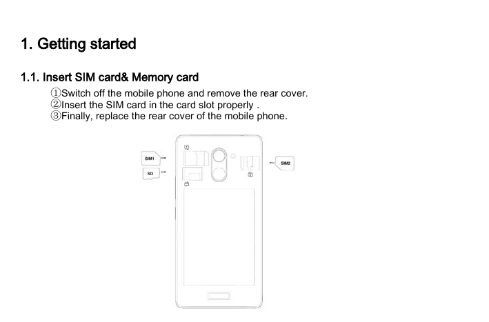 1. Getting started 1.1. Insert SIM card&amp; Memory card ①Switch off the mobile phone and remove the rear cover. ②Insert the SIM card in the card slot properly . ③Finally, replace the rear cover of the mobile phone.  