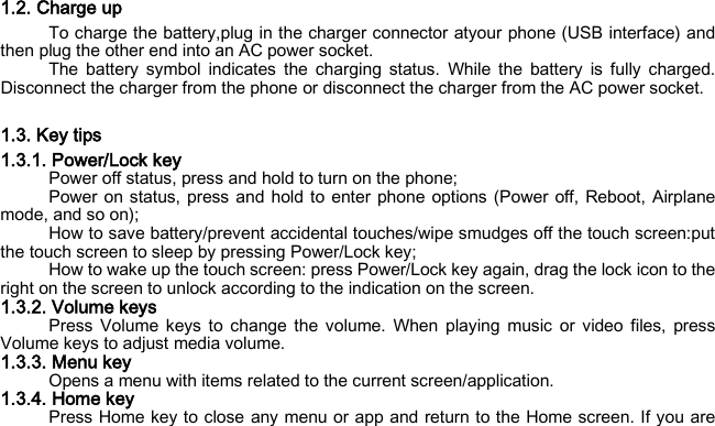 1.2. Charge up To charge the battery,plug in the charger connector atyour phone (USB interface) and then plug the other end into an AC power socket. The battery symbol indicates the charging status. While  the battery is fully charged. Disconnect the charger from the phone or disconnect the charger from the AC power socket.  1.3. Key tips 1.3.1. Power/Lock key Power off status, press and hold to turn on the phone; Power on status, press and hold to enter phone options (Power off, Reboot, Airplane mode, and so on); How to save battery/prevent accidental touches/wipe smudges off the touch screen:put the touch screen to sleep by pressing Power/Lock key; How to wake up the touch screen: press Power/Lock key again, drag the lock icon to the right on the screen to unlock according to the indication on the screen. 1.3.2. Volume keys Press Volume keys to change the volume. When playing music or video files, press Volume keys to adjust media volume. 1.3.3. Menu key Opens a menu with items related to the current screen/application. 1.3.4. Home key Press Home key to close any menu or app and return to the Home screen. If you are 
