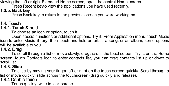 viewing the left or right Extended Home screen, open the central Home screen. Press Recent keyto view the applications you have used recently. 1.3.5. Back key Press Back key to return to the previous screen you were working on.  1.4. Touch 1.4.1. Touch &amp; hold To choose an icon or option, touch it. Open special functions or additional options. Try it: From Application menu, touch Music icon to enter Music library, then touch and hold an artist, a song, or an album, some options will be available to you. 1.4.2. Drag To scroll through a list or move slowly, drag across the touchscreen. Try it: on the Home screen, touch Contacts icon to enter contacts list, you can drag contacts list up or down to scroll list. 1.4.3. Slide To slide by moving your finger left or right on the touch screen quickly. Scroll through a list or move quickly, slide across the touchscreen (drag quickly and release). 1.4.4 Double-touch Touch quickly twice to lock screen.      