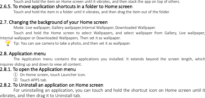 Touch and hold the item on Home screen until it vibrates, and then stack the app on top of others.2.6.5. To move application shortcuts in a folder to Home screenTouch and hold the item in a folder until it vibrates, and then drag the item out of the folder.2.7. Changing the background of your Home screenMode: Live wallpaper, Gallery wallpaper,Internal Wallpaper, Downloaded Wallpaper.Touch and hold the Home screen to select Wallpapers, and select wallpaper from Gallery, Live wallpaper,Internal wallpaper or Downloaded Wallpapers. Then set it as wallpaper.Tip: You can use camera to take a photo, and then set it as wallpaper.2.8. Application menuThe Application menu contains the applications you installed. It extends beyond the screen length, whichinquires sliding up and down to view all content.2.8.1. To open the Application menu①On Home screen, touch Launcher icon.②Touch APPS tab.2.8.2. To Uninstall an application on Home screenFor uninstalling an application, you can touch and hold the shortcut icon on Home screen until itvibrates, and then drag it to Uninstall tab.