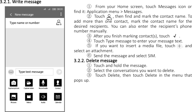 3.2.1. Write message①From your Home screen, touch Messages icon orfind it: Application menu &gt; Messages.②Touch , then find and mark the contact name. Toadd more than one contact, mark the contact name for thedesired recipients. You can also enter the recipient’s phonenumber manually.③After you finish marking contact(s), touch √.④Touch Type message to enter your message text.⑤If you want to insert a media file, touch , andselect an attachment.⑥Send the message and select SIM.3.2.2. Delete message①Touch and hold the message.②Select the conversations you want to delete.③Touch Delete, then touch Delete in the menu thatpops up.