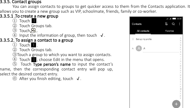 3.3.5. Contact groupsYou can assign contacts to groups to get quicker access to them from the Contacts application. Itallows you to create a new group such as VIP, schoolmate, friends, family or co-worker.3.3.5.1 .To create a new group①Touch .②Touch Groups tab.③Touch .④Input the information of group, then touch √.3.3.5.2. To assign a contact to a group①Touch .②Touch Groups tab.③Touch a group to which you want to assign contacts.④Touch , choose Edit in the menu that opens.⑤Touch Type person’s name to input the contact’sname, then the corresponding contact entry will pop up,select the desired contact entry.⑥After you finish editing, touch √.