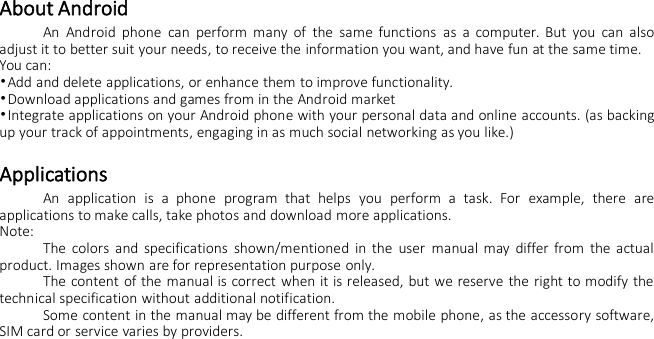 About AndroidAn Android phone can perform many of the same functions as a computer. But you can alsoadjust it to better suit your needs, to receive the information you want, and have fun at the same time.You can:•Add and delete applications, or enhance them to improve functionality.•Download applications and games from in the Android market•Integrate applications on your Android phone with your personal data and online accounts. (as backingup your track of appointments, engaging in as much social networking as you like.)ApplicationsAn application is a phone program that helps you perform a task. For example, there areapplications to make calls, take photos and download more applications.Note:The colors and specifications shown/mentioned in the user manual may differ from the actualproduct. Images shown are for representation purpose only.The content of the manual is correct when it is released, but we reserve the right to modify thetechnical specification without additional notification.Some content in the manual may be different from the mobile phone, as the accessory software,SIM card or service varies by providers.