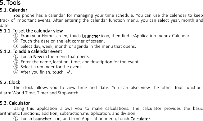 5. Tools5.1. CalendarYou phone has a calendar for managing your time schedule. You can use the calendar to keeptrack of important events. After entering the calendar function menu, you can select year, month anddate.5.1.1. To set the calendar view①From your Home screen, touch Launcher icon, then find it:Application menu&gt; Calendar.②Touch the date on the left corner of screen.③Select day, week, month or agenda in the menu that opens.5.1.2. To add a calendar event①Touch New in the menu that opens.②Enter the name, location, time, and description for the event.③Select a reminder for the event.④After you finish, touch √.5.2. ClockThe clock allows you to view time and date. You can also view the other four function:Alarm,World Time, Timer and Stopwatch.5.3. CalculatorUsing this applcation allows you to make calculations. The calculator provides the basicarithmetic functions; addition, subtraction,multiplication, and division.①Touch Launcher icon, and from Application menu, touch Calculator.