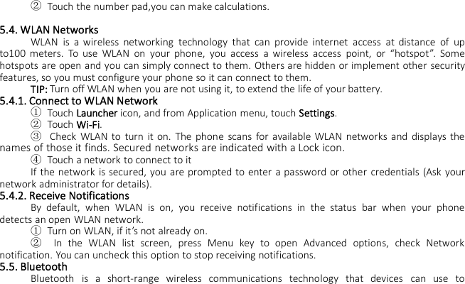 ②Touch the number pad,you can make calculations.5.4. WLAN NetworksWLAN is a wireless networking technology that can provide internet access at distance of upto100 meters. To use WLAN on your phone, you access a wireless access point, or “hotspot”. Somehotspots are open and you can simply connect to them. Others are hidden or implement other securityfeatures, so you must configure your phone so it can connect to them.TIP: Turn off WLAN when you are not using it, to extend the life of your battery.5.4.1. Connect to WLAN Network①Touch Launcher icon, and from Application menu, touch Settings.②Touch Wi-Fi.③Check WLAN to turn it on. The phone scans for available WLAN networks and displays thenames of those it finds. Secured networks are indicated with a Lock icon.④Touch a network to connect to itIf the network is secured, you are prompted to enter a password or other credentials (Ask yournetwork administrator for details).5.4.2. Receive NotificationsBy default, when WLAN is on, you receive notifications in the status bar when your phonedetects an open WLAN network.①Turn on WLAN, if it’s not already on.②In the WLAN list screen, press Menu key to open Advanced options, check Networknotification. You can uncheck this option to stop receiving notifications.5.5. BluetoothBluetooth is a short-range wireless communications technology that devices can use to