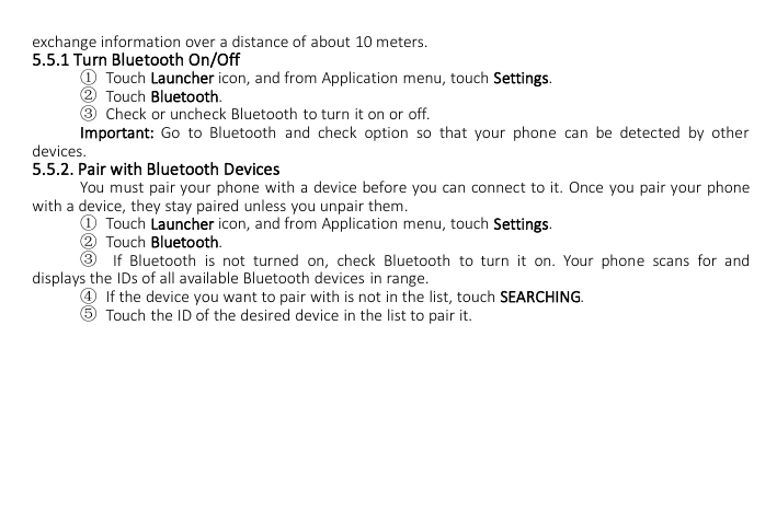 exchange information over a distance of about 10 meters.5.5.1 Turn Bluetooth On/Off①Touch Launcher icon, and from Application menu, touch Settings.②Touch Bluetooth.③Check or uncheck Bluetooth to turn it on or off.Important: Go to Bluetooth and check option so that your phone can be detected by otherdevices.5.5.2. Pair with Bluetooth DevicesYou must pair your phone with a device before you can connect to it. Once you pair your phonewith a device, they stay paired unless you unpair them.①Touch Launcher icon, and from Application menu, touch Settings.②Touch Bluetooth.③If Bluetooth is not turned on, check Bluetooth to turn it on. Your phone scans for anddisplays the IDs of all available Bluetooth devices in range.④If the device you want to pair with is not in the list, touch SEARCHING.⑤Touch the ID of the desired device in the list to pair it.