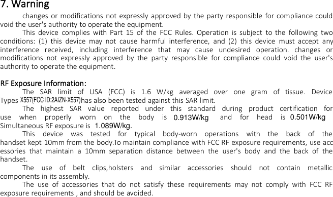 7. Warningchanges or modifications not expressly approved by the party responsible for compliance couldvoid the user&apos;s authority to operate the equipment.This device complies with Part 15 of the FCC Rules. Operation is subject to the following twoconditions: (1) this device may not cause harmful interference, and (2) this device must accept anyinterference received, including interference that may cause undesired operation. changes ormodifications not expressly approved by the party responsible for compliance could void the user&apos;sauthority to operate the equipment.RF Exposure Information:The SAR limit of USA (FCC) is 1.6 W/kg averaged over one gram of tissue. DeviceTypes has also been tested against this SAR limit.The highest SAR value reported under this standard during product certification foruse when properly worn on the body is and for head isSimultaneous RF exposure isThis device was tested for typical body-worn operations with the back of thehandset kept 10mm from the body.To maintain compliance with FCC RF exposure requirements, use accessories that maintain a 10mm separation distance between the user&apos;s body and the back of thehandset.The use of belt clips,holsters and similar accessories should not contain metalliccomponents in its assembly.The use of accessories that do not satisfy these requirements may not comply with FCC RFexposure requirements , and should be avoided.X557(FCC ID:2AIZN-X557)0.913W/kg0.501W/kg1.089W/kg.