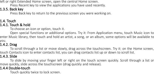 left or right Extended Home screen, open the central Home screen.Press Recent key to view the applications you have used recently.1.3.5. Back keyPress Back key to return to the previous screen you were working on.1.4. Touch1.4.1. Touch &amp; holdTo choose an icon or option, touch it.Open special functions or additional options. Try it: From Application menu, touch Music icon toenter Music library, then touch and hold an artist, a song, or an album, some options will be available toyou.1.4.2. DragTo scroll through a list or move slowly, drag across the touchscreen. Try it: on the Home screen,touch Contacts icon to enter contacts list, you can drag contacts list up or down to scroll list.1.4.3. SlideTo slide by moving your finger left or right on the touch screen quickly. Scroll through a list ormove quickly, slide across the touchscreen (drag quickly and release).1.4.4 Double-touchTouch quickly twice to lock screen.