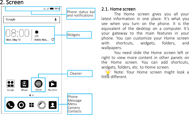2. Screen2.1. Home screenThe Home screen gives you all yourlatest information in one place. It&apos;s what yousee when you turn on the phone. It is theequivalent of the desktop on a computer. It’syour gateway to the main features in yourphone. You can customize your Home screenwith shortcuts, widgets, folders, andwallpapers.You need slide the Home screen left orright to view more content in other panels onthe Home screen. You can add shortcuts,widgets, folders, etc. to Home screen.Note: Your Home screen might look alittle different.WidgetsPhone status barand notificationsCleanerPhoneMessageMenuCameraContacts