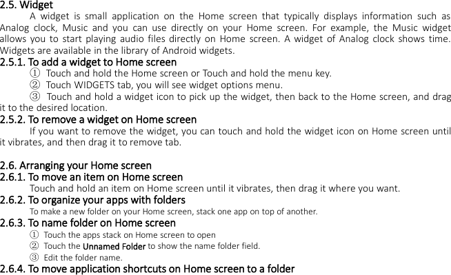 2.5. WidgetA widget is small application on the Home screen that typically displays information such asAnalog clock, Music and you can use directly on your Home screen. For example, the Music widgetallows you to start playing audio files directly on Home screen. A widget of Analog clock shows time.Widgets are available in the library of Android widgets.2.5.1. To add a widget to Home screen①Touch and hold the Home screen or Touch and hold the menu key.②Touch WIDGETS tab, you will see widget options menu.③Touch and hold a widget icon to pick up the widget, then back to the Home screen, and dragit to the desired location.2.5.2. To remove a widget on Home screenIf you want to remove the widget, you can touch and hold the widget icon on Home screen untilit vibrates, and then drag it to remove tab.2.6. Arranging your Home screen2.6.1. To move an item on Home screenTouch and hold an item on Home screen until it vibrates, then drag it where you want.2.6.2. To organize your apps with foldersTo make a new folder on your Home screen, stack one app on top of another.2.6.3. To name folder on Home screen①Touch the apps stack on Home screen to open②Touch the Unnamed Folder to show the name folder field.③Edit the folder name.2.6.4. To move application shortcuts on Home screen to a folder