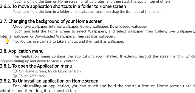 Touch and hold the item on Home screen until it vibrates, and then stack the app on top of others.2.6.5. To move application shortcuts in a folder to Home screenTouch and hold the item in a folder until it vibrates, and then drag the item out of the folder.2.7. Changing the background of your Home screenMode: Live wallpaper, Internal wallpaper, Gallery wallpaper, Downloaded wallpaperTouch and hold the Home screen to select Wallpapers, and select wallpaper from Gallery, Live wallpapers,Internal wallpaper or Downloaded Wallpapers. Then set it as wallpaper.Tip: You can use camera to take a photo, and then set it as wallpaper.2.8. Application menuThe Application menu contains the applications you installed. It extends beyond the screen length, whichinquires sliding up and down to view all content.2.8.1. To open the Application menu①On Home screen, touch Launcher icon.②Touch APPS tab.2.8.2. To Uninstall an application on Home screenFor uninstalling an application, you can touch and hold the shortcut icon on Home screen until itvibrates, and then drag it to Uninstall tab.