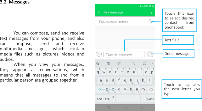 3.2. MessagesYou can compose, send and receivetext messages from your phone, and alsocan compose, send and receivemultimedia messages, which containmedia files such as pictures, videos andaudios.When you view your messages,they appear as conversations, whichmeans that all messages to and from aparticular person are grouped together.Touch this iconto select desiredcontact fromphonebookText fieldSend messageTouch to capitalizsthe next letter youtype