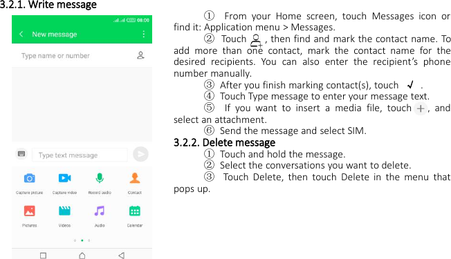 3.2.1. Write message①From your Home screen, touch Messages icon orfind it: Application menu &gt; Messages.②Touch , then find and mark the contact name. Toadd more than one contact, mark the contact name for thedesired recipients. You can also enter the recipient’s phonenumber manually.③After you finish marking contact(s), touch √.④Touch Type message to enter your message text.⑤If you want to insert a media file, touch , andselect an attachment.⑥Send the message and select SIM.3.2.2. Delete message①Touch and hold the message.②Select the conversations you want to delete.③Touch Delete, then touch Delete in the menu thatpops up.