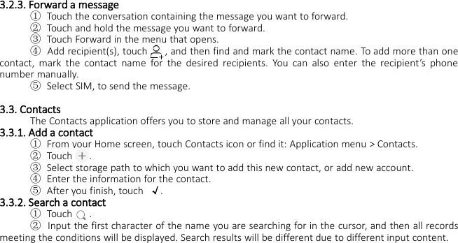 3.2.3. Forward a message①Touch the conversation containing the message you want to forward.②Touch and hold the message you want to forward.③Touch Forward in the menu that opens.④Add recipient(s), touch , and then find and mark the contact name. To add more than onecontact, mark the contact name for the desired recipients. You can also enter the recipient’s phonenumber manually.⑤Select SIM, to send the message.3.3. ContactsThe Contacts application offers you to store and manage all your contacts.3.3.1. Add a contact①From your Home screen, touch Contacts icon or find it: Application menu &gt; Contacts.②Touch .③Select storage path to which you want to add this new contact, or add new account.④Enter the information for the contact.⑤After you finish, touch √.3.3.2. Search a contact①Touch .②Input the first character of the name you are searching for in the cursor, and then all recordsmeeting the conditions will be displayed. Search results will be different due to different input content.