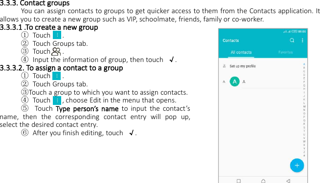 3.3.3. Contact groupsYou can assign contacts to groups to get quicker access to them from the Contacts application. Itallows you to create a new group such as VIP, schoolmate, friends, family or co-worker.3.3.3.1 .To create a new group①Touch .②Touch Groups tab.③Touch .④Input the information of group, then touch √.3.3.3.2. To assign a contact to a group①Touch .②Touch Groups tab.③Touch a group to which you want to assign contacts.④Touch , choose Edit in the menu that opens.⑤Touch Type person’s name to input the contact’sname, then the corresponding contact entry will pop up,select the desired contact entry.⑥After you finish editing, touch √.