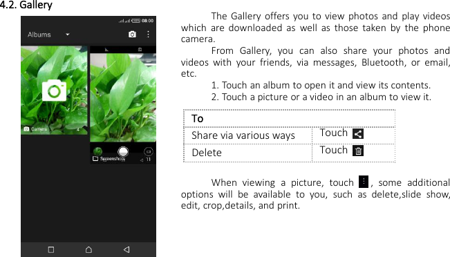 4.2. GalleryThe Gallery offers you to view photos and play videoswhich are downloaded as well as those taken by the phonecamera.From Gallery, you can also share your photos andvideos with your friends, via messages, Bluetooth, or email,etc.1. Touch an album to open it and view its contents.2. Touch a picture or a video in an album to view it.When viewing a picture, touch , some additionaloptions will be available to you, such as delete,slide show,edit, crop,details, and print.ToShare via various waysTouchDeleteTouch