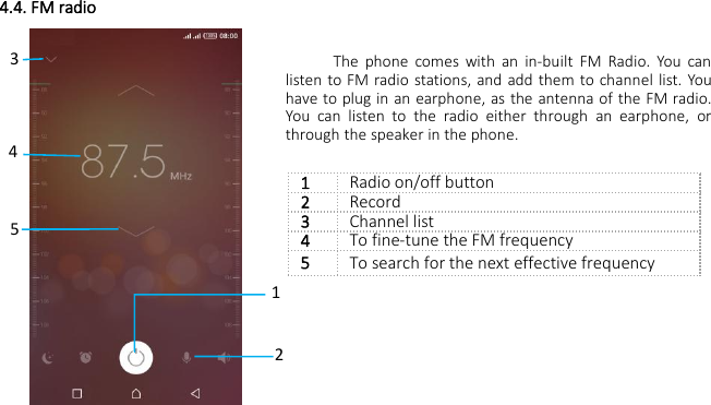 4.4. FM radioThe phone comes with an in-built FM Radio. You canlisten to FM radio stations, and add them to channel list. Youhave to plug in an earphone, as the antenna of the FM radio.You can listen to the radio either through an earphone, orthrough the speaker in the phone.1Radio on/off button2Record3Channel list4To fine-tune the FM frequency5To search for the next effective frequency14352