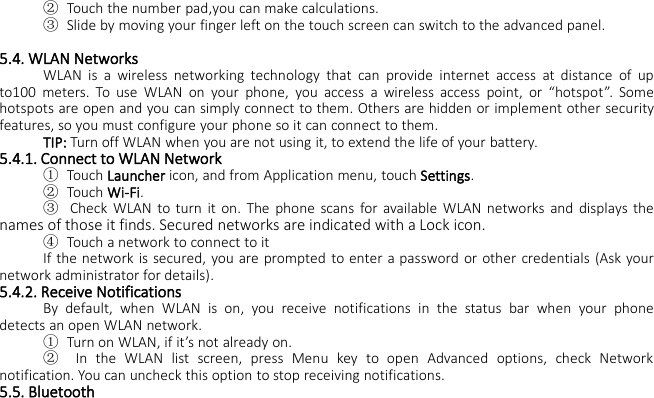 ②Touch the number pad,you can make calculations.③Slide by moving your finger left on the touch screen can switch to the advanced panel.5.4. WLAN NetworksWLAN is a wireless networking technology that can provide internet access at distance of upto100 meters. To use WLAN on your phone, you access a wireless access point, or “hotspot”. Somehotspots are open and you can simply connect to them. Others are hidden or implement other securityfeatures, so you must configure your phone so it can connect to them.TIP: Turn off WLAN when you are not using it, to extend the life of your battery.5.4.1. Connect to WLAN Network①Touch Launcher icon, and from Application menu, touch Settings.②Touch Wi-Fi.③Check WLAN to turn it on. The phone scans for available WLAN networks and displays thenames of those it finds. Secured networks are indicated with a Lock icon.④Touch a network to connect to itIf the network is secured, you are prompted to enter a password or other credentials (Ask yournetwork administrator for details).5.4.2. Receive NotificationsBy default, when WLAN is on, you receive notifications in the status bar when your phonedetects an open WLAN network.①Turn on WLAN, if it’s not already on.②In the WLAN list screen, press Menu key to open Advanced options, check Networknotification. You can uncheck this option to stop receiving notifications.5.5. Bluetooth