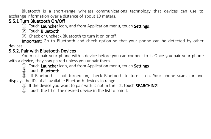 Bluetooth is a short-range wireless communications technology that devices can use toexchange information over a distance of about 10 meters.5.5.1 Turn Bluetooth On/Off①Touch Launcher icon, and from Application menu, touch Settings.②Touch Bluetooth.③Check or uncheck Bluetooth to turn it on or off.Important: Go to Bluetooth and check option so that your phone can be detected by otherdevices.5.5.2. Pair with Bluetooth DevicesYou must pair your phone with a device before you can connect to it. Once you pair your phonewith a device, they stay paired unless you unpair them.①Touch Launcher icon, and from Application menu, touch Settings.②Touch Bluetooth.③If Bluetooth is not turned on, check Bluetooth to turn it on. Your phone scans for anddisplays the IDs of all available Bluetooth devices in range.④If the device you want to pair with is not in the list, touch SEARCHING.⑤Touch the ID of the desired device in the list to pair it.