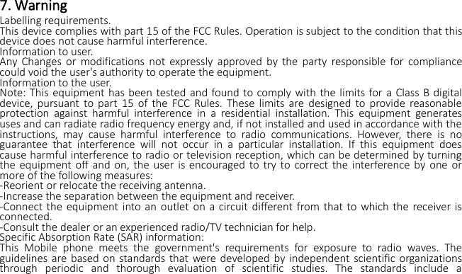 7. WarningLabelling requirements.This device complies with part 15 of the FCC Rules. Operation is subject to the condition that thisdevice does not cause harmful interference.Information to user.Any Changes or modifications not expressly approved by the party responsible for compliancecould void the user&apos;s authority to operate the equipment.Information to the user.Note: This equipment has been tested and found to comply with the limits for a Class B digitaldevice, pursuant to part 15 of the FCC Rules. These limits are designed to provide reasonableprotection against harmful interference in a residential installation. This equipment generatesuses and can radiate radio frequency energy and, if not installed and used in accordance with theinstructions, may cause harmful interference to radio communications. However, there is noguarantee that interference will not occur in a particular installation. If this equipment doescause harmful interference to radio or television reception, which can be determined by turningthe equipment off and on, the user is encouraged to try to correct the interference by one ormore of the following measures:-Reorient or relocate the receiving antenna.-Increase the separation between the equipment and receiver.-Connect the equipment into an outlet on a circuit different from that to which the receiver isconnected.-Consult the dealer or an experienced radio/TV technician for help.Specific Absorption Rate (SAR) information:This Mobile phone meets the government&apos;s requirements for exposure to radio waves. Theguidelines are based on standards that were developed by independent scientific organizationsthrough periodic and thorough evaluation of scientific studies. The standards include a