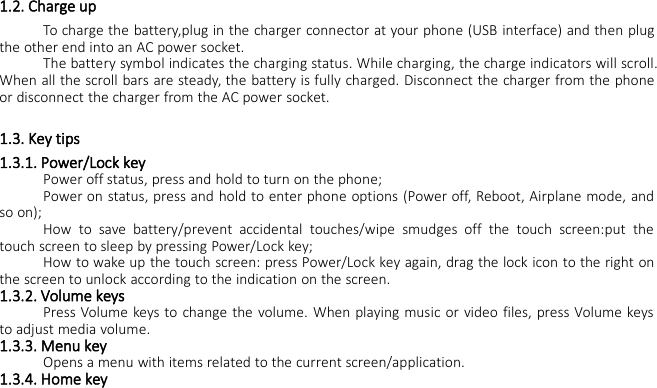 1.2. Charge upTo charge the battery,plug in the charger connector at your phone (USB interface) and then plugthe other end into an AC power socket.The battery symbol indicates the charging status. While charging, the charge indicators will scroll.When all the scroll bars are steady, the battery is fully charged. Disconnect the charger from the phoneor disconnect the charger from the AC power socket.1.3. Key tips1.3.1. Power/Lock keyPower off status, press and hold to turn on the phone;Power on status, press and hold to enter phone options (Power off, Reboot, Airplane mode, andso on);How to save battery/prevent accidental touches/wipe smudges off the touch screen:put thetouch screen to sleep by pressing Power/Lock key;How to wake up the touch screen: press Power/Lock key again, drag the lock icon to the right onthe screen to unlock according to the indication on the screen.1.3.2. Volume keysPress Volume keys to change the volume. When playing music or video files, press Volume keysto adjust media volume.1.3.3. Menu keyOpens a menu with items related to the current screen/application.1.3.4. Home key