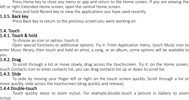 Press Home key to close any menu or app and return to the Home screen. If you are viewing theleft or right Extended Home screen, open the central Home screen.Press and hold Recent key to view the applications you have used recently.1.3.5. Back keyPress Back key to return to the previous screen you were working on.1.4. Touch1.4.1. Touch &amp; holdTo choose an icon or option, touch it.Open special functions or additional options. Try it: From Application menu, touch Music icon toenter Music library, then touch and hold an artist, a song, or an album, some options will be available toyou.1.4.2. DragTo scroll through a list or move slowly, drag across the touchscreen. Try it: on the Home screen,touch Contacts icon to enter contacts list, you can drag contacts list up or down to scroll list.1.4.3. SlideTo slide by moving your finger left or right on the touch screen quickly. Scroll through a list ormove quickly, slide across the touchscreen (drag quickly and release).1.4.4 Double-touchTouch quickly twice to zoom in/out. For example,double-touch a picture in Gallery to zoomin/out.