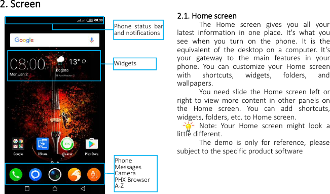2. Screen2.1. Home screenThe Home screen gives you all yourlatest information in one place. It&apos;s what yousee when you turn on the phone. It is theequivalent of the desktop on a computer. It’syour gateway to the main features in yourphone. You can customize your Home screenwith shortcuts, widgets, folders, andwallpapers.You need slide the Home screen left orright to view more content in other panels onthe Home screen. You can add shortcuts,widgets, folders, etc. to Home screen.Note: Your Home screen might look alittle different.The demo is only for reference, pleasesubject to the specific product softwareWidgetsPhone status barand notificationsPhoneMessagesCameraPHX BrowserA-Z