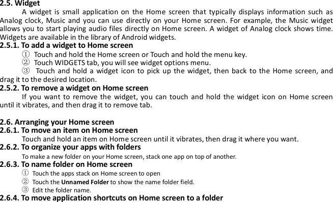 2.5. WidgetA widget is small application on the Home screen that typically displays information such asAnalog clock, Music and you can use directly on your Home screen. For example, the Music widgetallows you to start playing audio files directly on Home screen. A widget of Analog clock shows time.Widgets are available in the library of Android widgets.2.5.1. To add a widget to Home screen①Touch and hold the Home screen or Touch and hold the menu key.②Touch WIDGETS tab, you will see widget options menu.③Touch and hold a widget icon to pick up the widget, then back to the Home screen, anddrag it to the desired location.2.5.2. To remove a widget on Home screenIf you want to remove the widget, you can touch and hold the widget icon on Home screenuntil it vibrates, and then drag it to remove tab.2.6. Arranging your Home screen2.6.1. To move an item on Home screenTouch and hold an item on Home screen until it vibrates, then drag it where you want.2.6.2. To organize your apps with foldersTo make a new folder on your Home screen, stack one app on top of another.2.6.3. To name folder on Home screen①Touch the apps stack on Home screen to open②Touch the Unnamed Folder to show the name folder field.③Edit the folder name.2.6.4. To move application shortcuts on Home screen to a folder