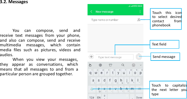 3.2. MessagesYou can compose, send andreceive text messages from your phone,and also can compose, send and receivemultimedia messages, which containmedia files such as pictures, videos andaudios.When you view your messages,they appear as conversations, whichmeans that all messages to and from aparticular person are grouped together.Touch this iconto select desiredcontact fromphonebookText fieldSend messageTouch to capitalizsthe next letter youtype