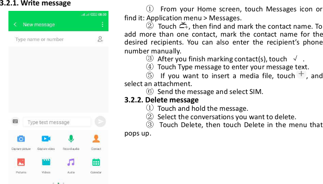 3.2.1. Write message①From your Home screen, touch Messages icon orfind it: Application menu &gt; Messages.②Touch , then find and mark the contact name. Toadd more than one contact, mark the contact name for thedesired recipients. You can also enter the recipient’s phonenumber manually.③After you finish marking contact(s), touch √.④Touch Type message to enter your message text.⑤If you want to insert a media file, touch , andselect an attachment.⑥Send the message and select SIM.3.2.2. Delete message①Touch and hold the message.②Select the conversations you want to delete.③Touch Delete, then touch Delete in the menu thatpops up.