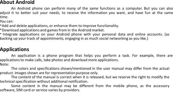 About AndroidAn Android phone can perform many of the same functions as a computer. But you can alsoadjust it to better suit your needs, to receive the information you want, and have fun at the sametime.You can:•Add and delete applications, or enhance them to improve functionality.•Download applications and games from in the Android market.•Integrate applications on your Android phone with your personal data and online accounts. (asbacking up your track of appointments, engaging in as much social networking as you like.)ApplicationsAn application is a phone program that helps you perform a task. For example, there areapplications to make calls, take photos and download more applications.Note:The colors and specifications shown/mentioned in the user manual may differ from the actualproduct. Images shown are for representation purpose only.The content of the manual is correct when it is released, but we reserve the right to modify thetechnical specification without additional notification.Some content in the manual may be different from the mobile phone, as the accessorysoftware, SIM card or service varies by providers.