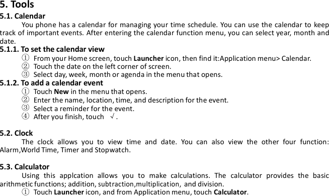 5. Tools5.1. CalendarYou phone has a calendar for managing your time schedule. You can use the calendar to keeptrack of important events. After entering the calendar function menu, you can select year, month anddate.5.1.1. To set the calendar view①From your Home screen, touch Launcher icon, then find it:Application menu&gt; Calendar.②Touch the date on the left corner of screen.③Select day, week, month or agenda in the menu that opens.5.1.2. To add a calendar event①Touch New in the menu that opens.②Enter the name, location, time, and description for the event.③Select a reminder for the event.④After you finish, touch √.5.2. ClockThe clock allows you to view time and date. You can also view the other four function:Alarm,World Time, Timer and Stopwatch.5.3. CalculatorUsing this applcation allows you to make calculations. The calculator provides the basicarithmetic functions; addition,subtraction,multiplication,and division.①Touch Launcher icon, and from Application menu, touch Calculator.