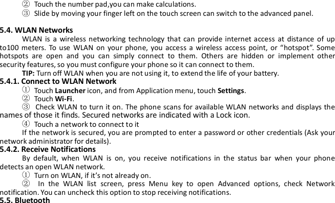 ②Touch the number pad,you can make calculations.③Slide by moving your finger left on the touch screen can switch to the advanced panel.5.4. WLAN NetworksWLAN is a wireless networking technology that can provide internet access at distance of upto100 meters. To use WLAN on your phone, you access a wireless access point, or “hotspot”. Somehotspots are open and you can simply connect to them. Others are hidden or implement othersecurity features, so you must configure your phone so it can connect to them.TIP: Turn off WLAN when you are not using it, to extend the life of your battery.5.4.1. Connect to WLAN Network①Touch Launcher icon, and from Application menu, touch Settings.②Touch Wi-Fi.③Check WLAN to turn it on. The phone scans for available WLAN networks and displays thenames of those it finds. Secured networks are indicated with a Lock icon.④Touch a network to connect to itIf the network is secured, you are prompted to enter a password or other credentials (Ask yournetwork administrator for details).5.4.2. Receive NotificationsBy default, when WLAN is on, you receive notifications in the status bar when your phonedetects an open WLAN network.①Turn on WLAN, if it’s not already on.②In the WLAN list screen, press Menu key to open Advanced options, check Networknotification. You can uncheck this option to stop receiving notifications.5.5. Bluetooth