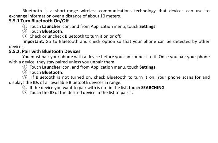 Bluetooth is a short-range wireless communications technology that devices can use toexchange information over a distance of about 10 meters.5.5.1 Turn Bluetooth On/Off①Touch Launcher icon, and from Application menu, touch Settings.②Touch Bluetooth.③Check or uncheck Bluetooth to turn it on or off.Important: Go to Bluetooth and check option so that your phone can be detected by otherdevices.5.5.2. Pair with Bluetooth DevicesYou must pair your phone with a device before you can connect to it. Once you pair your phonewith a device, they stay paired unless you unpair them.①Touch Launcher icon, and from Application menu, touch Settings.②Touch Bluetooth.③If Bluetooth is not turned on, check Bluetooth to turn it on. Your phone scans for anddisplays the IDs of all available Bluetooth devices in range.④If the device you want to pair with is not in the list, touch SEARCHING.⑤Touch the ID of the desired device in the list to pair it.