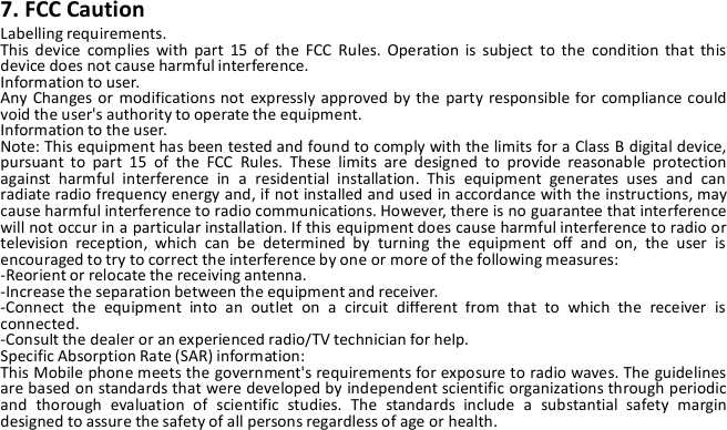 7. FCC CautionLabelling requirements.This device complies with part 15 of the FCC Rules. Operation is subject to the condition that thisdevice does not cause harmful interference.Information to user.Any Changes or modifications not expressly approved by the party responsible for compliance couldvoid the user&apos;s authority to operate the equipment.Information to the user.Note: This equipment has been tested and found to comply with the limits for a Class B digital device,pursuant to part 15 of the FCC Rules. These limits are designed to provide reasonable protectionagainst harmful interference in a residential installation. This equipment generates uses and canradiate radio frequency energy and, if not installed and used in accordance with the instructions, maycause harmful interference to radio communications. However, there is no guarantee that interferencewill not occur in a particular installation. If this equipment does cause harmful interference to radio ortelevision reception, which can be determined by turning the equipment off and on, the user isencouraged to try to correct the interference by one or more of the following measures:-Reorient or relocate the receiving antenna.-Increase the separation between the equipment and receiver.-Connect the equipment into an outlet on a circuit different from that to which the receiver isconnected.-Consult the dealer or an experienced radio/TV technician for help.Specific Absorption Rate (SAR) information:This Mobile phone meets the government&apos;s requirements for exposure to radio waves. The guidelinesare based on standards that were developed by independent scientific organizations through periodicand thorough evaluation of scientific studies. The standards include a substantial safety margindesigned to assure the safety of all persons regardless of age or health.