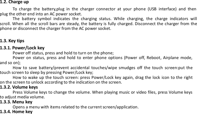 1.2. Charge upTo charge the battery,plug in the charger connector at your phone (USB interface) and thenplug the other end into an AC power socket.The battery symbol indicates the charging status. While charging, the charge indicators willscroll. When all the scroll bars are steady, the battery is fully charged. Disconnect the charger from thephone or disconnect the charger from the AC power socket.1.3. Key tips1.3.1. Power/Lock keyPower off status, press and hold to turn on the phone;Power on status, press and hold to enter phone options (Power off, Reboot, Airplane mode,and so on);How to save battery/prevent accidental touches/wipe smudges off the touch screen:put thetouch screen to sleep by pressing Power/Lock key;How to wake up the touch screen: press Power/Lock key again, drag the lock icon to the righton the screen to unlock according to the indication on the screen.1.3.2. Volume keysPress Volume keys to change the volume. When playing music or video files, press Volume keysto adjust media volume.1.3.3. Menu keyOpens a menu with items related to the current screen/application.1.3.4. Home key