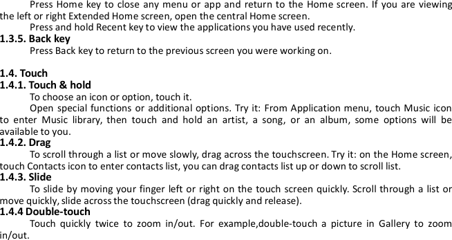 Press Home key to close any menu or app and return to the Home screen. If you are viewingthe left or right Extended Home screen, open the central Home screen.Press and hold Recent key to view the applications you have used recently.1.3.5. Back keyPress Back key to return to the previous screen you were working on.1.4. Touch1.4.1. Touch &amp; holdTo choose an icon or option, touch it.Open special functions or additional options. Try it: From Application menu, touch Music iconto enter Music library, then touch and hold an artist, a song, or an album, some options will beavailable to you.1.4.2. DragTo scroll through a list or move slowly, drag across the touchscreen. Try it: on the Home screen,touch Contacts icon to enter contacts list, you can drag contacts list up or down to scroll list.1.4.3. SlideTo slide by moving your finger left or right on the touch screen quickly. Scroll through a list ormove quickly, slide across the touchscreen (drag quickly and release).1.4.4 Double-touchTouch quickly twice to zoom in/out. For example,double-touch a picture in Gallery to zoomin/out.