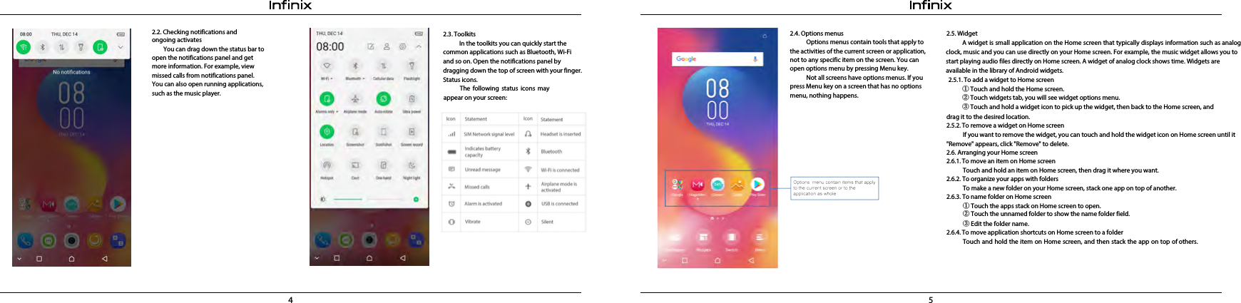 4 52.2. Checking notifications and ongoing activates        You can drag down the status bar to open the notifications panel and get more information. For example, view missed calls from notifications panel. You can also open running applications, such as the music player.2.4. Options menusOptions menus contain tools that apply to the activities of the current screen or application, not to any specific item on the screen. You can open options menu by pressing Menu key.Not all screens have options menus. If you press Menu key on a screen that has no options menu, nothing happens. 2.3. ToolkitsIn the toolkits you can quickly start the common applications such as Bluetooth, Wi-Fi and so on. Open the notifications panel by dragging down the top of screen with your finger. Status icons.The following status icons may appear on your screen: 2.5. WidgetA widget is small application on the Home screen that typically displays information such as analog clock, music and you can use directly on your Home screen. For example, the music widget allows you to start playing audio files directly on Home screen. A widget of analog clock shows time. Widgets are available in the library of Android widgets. 2.5.1. To add a widget to Home screen①Touch and hold the Home screen.②Touch widgets tab, you will see widget options menu.③Touch and hold a widget icon to pick up the widget, then back to the Home screen, anddrag it to the desired location. 2.5.2. To remove a widget on Home screenIf you want to remove the widget, you can touch and hold the widget icon on Home screen until it &quot;Remove&quot; appears, click &quot;Remove&quot; to delete.2.6. Arranging your Home screen2.6.1. To move an item on Home screenTouch and hold an item on Home screen, then drag it where you want. 2.6.2. To organize your apps with foldersTo make a new folder on your Home screen, stack one app on top of another. 2.6.3. To name folder on Home screen2.6.4. To move application shortcuts on Home screen to a folderTouch and hold the item on Home screen, and then stack the app on top of others.①Touch the apps stack on Home screen to open.②Touch the unnamed folder to show the name folder field.③Edit the folder name. 