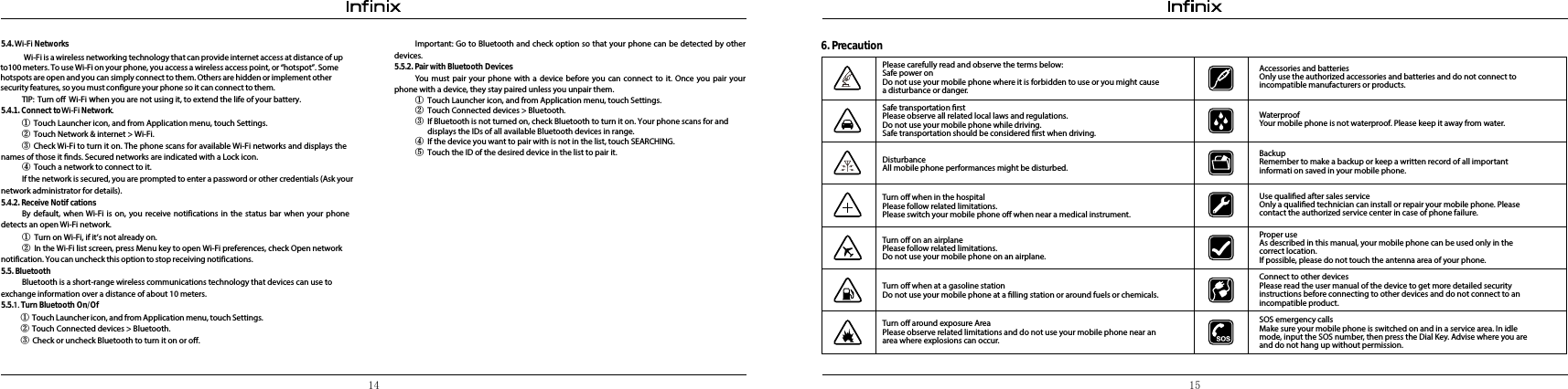 14 15①Touch Launcher icon, and from Application menu, touch Settings.②Touch Network &amp; internet &gt; Wi-Fi.③Check Wi-Fi to turn it on. The phone scans for available  Wi-Fi networks and displays thenames of those it nds. Secured networks are indicated with a Lock icon.④  Touch a network to connect to it.If the network is secured, you are prompted to enter a password or other credentials (Ask your network administrator for details).5.4.2. Receive NoticationsBy default, when Wi-Fi is on, you receive notifications in the status bar when your phone detects an open Wi-Fi network.①Turn on Wi-Fi, if it’s not already on.②In the Wi-Fi list screen, press Menu key to open Wi-Fi preferences, check Open network  notification. You can uncheck this option to stop receiving notifications.5.5. BluetoothBluetooth is a short-range wireless communications technology that devices can use to exchange information over a distance of about 10 meters.5.5.1. Turn Bluetooth On/O① Touch Launcher icon, and from Application menu, touch Settings.② Touch Connected devices &gt; Bluetooth.③ Check or uncheck Bluetooth to turn it on or off. Important: Go to Bluetooth and check option so that your phone can be detected by other devices.5.5.2. Pair with Bluetooth DevicesYou must pair your phone with a device before you can connect to it. Once you pair your phone with a device, they stay paired unless you unpair them.①Touch Launcher icon, and from Application menu, touch Settings.②Touch Connected devices &gt; Bluetooth.③If Bluetooth is not turned on, check Bluetooth to turn it on. Your phone scans for and displays the IDs of all available Bluetooth devices in range.④If the device you want to pair with is not in the list, touch SEARCHING.⑤Touch the ID of the desired device in the list to pair it.6. PrecautionPlease carefully read and observe the terms below:Safe power onDo not use your mobile phone where it is forbidden to use or you might cause a disturbance or danger.Safe transportation rstPlease observe all related local laws and regulations.Do not use your mobile phone while driving. Safe transportation should be considered rst when driving.DisturbanceAll mobile phone performances might be disturbed. Turn o when in the hospital Please follow related limitations.Please switch your mobile phone o when near a medical instrument.Turn o on an airplanePlease follow related limitations.Do not use your mobile phone on an airplane.Turn o when at a gasoline stationDo not use your mobile phone at a lling station or around fuels or chemicals.Turn o around exposure AreaPlease observe related limitations and do not use your mobile phone near an area where explosions can occur.Accessories and batteriesOnly use the authorized accessories and batteries and do not connect to incompatible manufacturers or products.WaterproofYour mobile phone is not waterproof. Please keep it away from water.BackupRemember to make a backup or keep a written record of all important informati on saved in your mobile phone.Use qualied after sales serviceOnly a qualied technician can install or repair your mobile phone. Please contact the authorized service center in case of phone failure.Proper useAs described in this manual, your mobile phone can be used only in the correct location.If possible, please do not touch the antenna area of your phone.Connect to other devicesPlease read the user manual of the device to get more detailed security instructions before connecting to other devices and do not connect to an incompatible product.SOS emergency callsMake sure your mobile phone is switched on and in a service area. In idle mode, input the SOS number, then press the Dial Key. Advise where you are and do not hang up without permission.5.4. Wi-Fi Networks         Wi-Fi is a wireless networking technology that can provide internet access at distance of up to100 meters. To use Wi-Fi on your phone, you access a wireless access point, or “hotspot”. Some hotspots are open and you can simply connect to them. Others are hidden or implement other security features, so you must configure your phone so it can connect to them.TIP:  Turn off  Wi-Fi when you are not using it, to extend the life of your battery. 5.4.1. Connect to Wi-Fi Network.